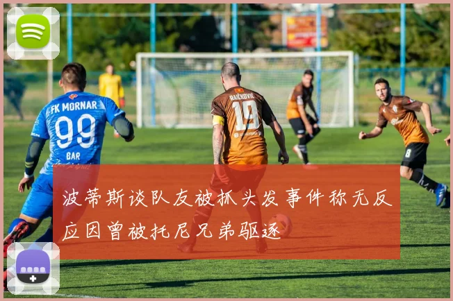 波蒂斯谈队友被抓头发事件称无反应因曾被托尼兄弟驱逐