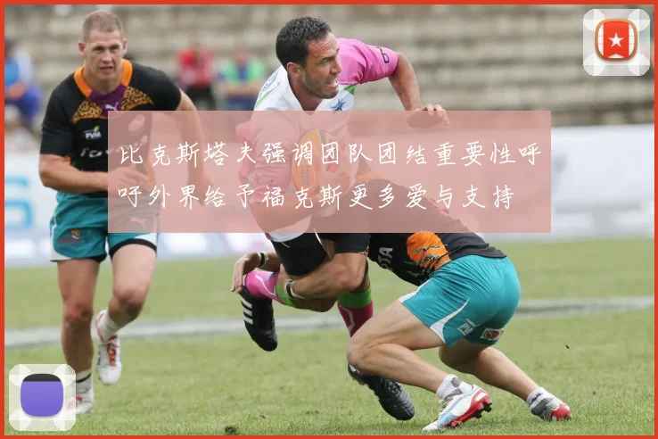 比克斯塔夫强调团队团结重要性呼吁外界给予福克斯更多爱与支持