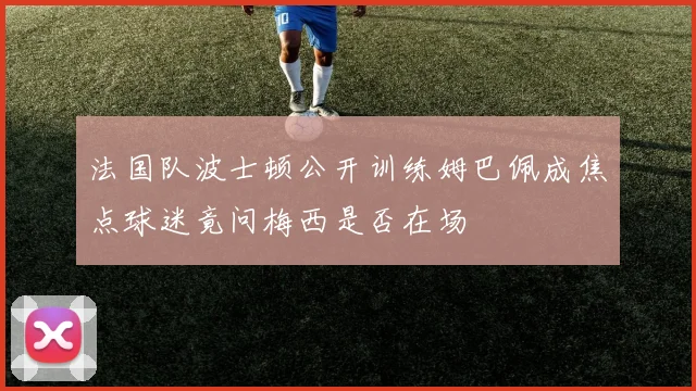 法国队波士顿公开训练姆巴佩成焦点球迷竟问梅西是否在场