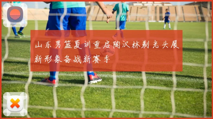 山东男篮夏训重启陶汉林剃光头展新形象备战新赛季