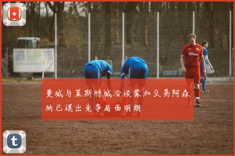 曼城与莱斯特城洽谈蒙加交易阿森纳已退出竞争局面明朗