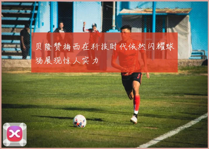贝隆赞梅西在科技时代依然闪耀球场展现惊人实力