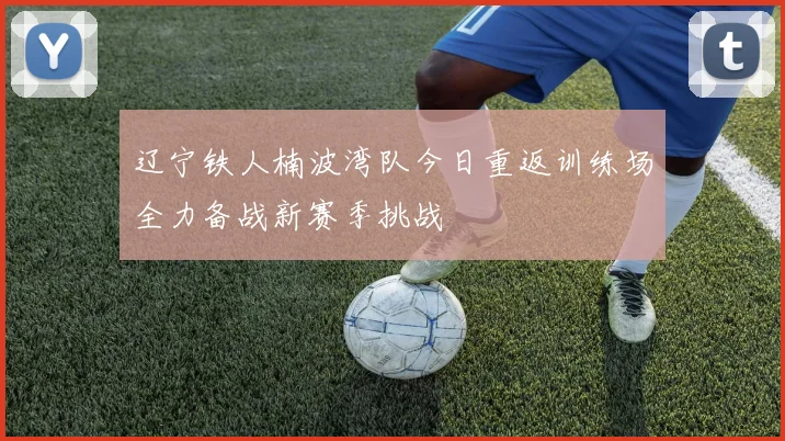 辽宁铁人楠波湾队今日重返训练场全力备战新赛季挑战