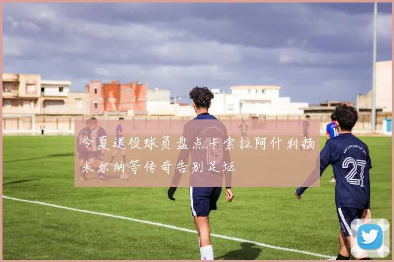 今夏退役球员盘点卡索拉阿什利扬米尔纳等传奇告别足坛