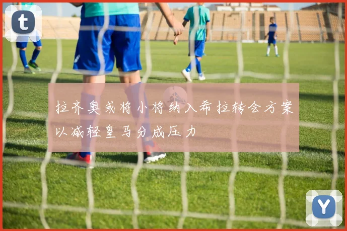 拉齐奥或将小将纳入希拉转会方案以减轻皇马分成压力