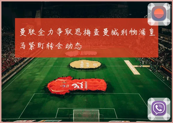 曼联全力争取恩梅查曼城利物浦皇马紧盯转会动态