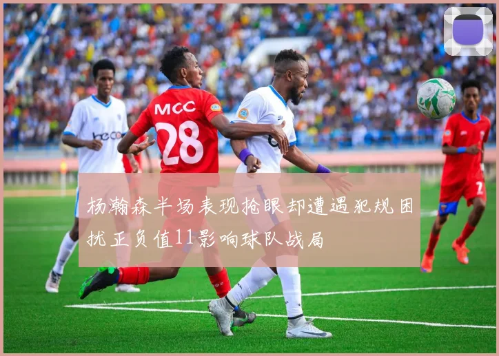 杨瀚森半场表现抢眼却遭遇犯规困扰正负值11影响球队战局