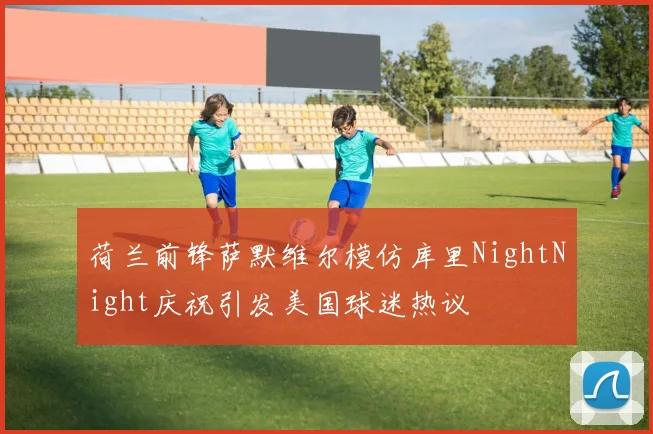 荷兰前锋萨默维尔模仿库里NightNight庆祝引发美国球迷热议