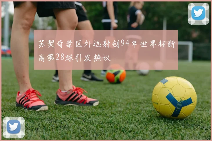 苏契奇禁区外远射创94年世界杯新高第28球引发热议